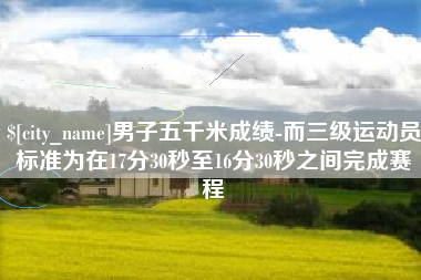 运城男子五千米成绩-而三级运动员标准为在17分30秒至16分30秒之间完成赛程