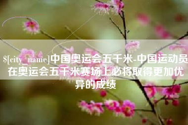 运城中国奥运会五千米-中国运动员在奥运会五千米赛场上必将取得更加优异的成绩