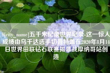运城五千米纪录世界纪录-这一惊人成绩由乌干达选手切普特盖在2020年8月14日世界田联钻石联赛揭幕战摩纳哥站创造