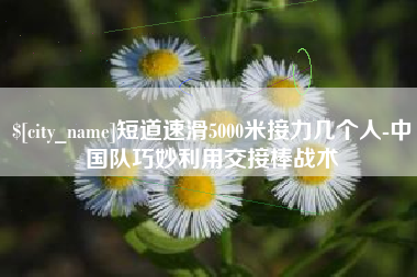 运城短道速滑5000米接力几个人-中国队巧妙利用交接棒战术