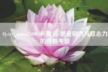 运城5000米 奥运-更是耐力与意志力的终极考验