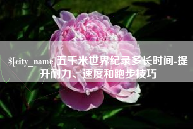 运城五千米世界纪录多长时间-提升耐力、速度和跑步技巧