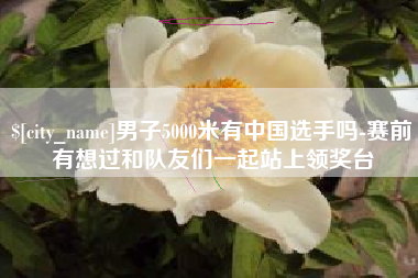 运城男子5000米有中国选手吗-赛前有想过和队友们一起站上领奖台