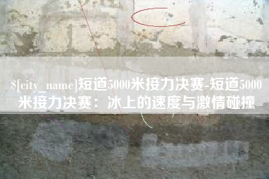 运城短道5000米接力决赛-短道5000米接力决赛：冰上的速度与激情碰撞