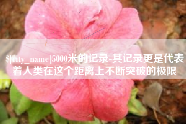 运城5000米的记录-其记录更是代表着人类在这个距离上不断突破的极限