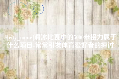 运城滑冰比赛中的5000米接力属于什么项目-常常引发体育爱好者的探讨