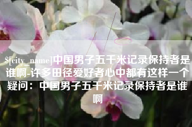 运城中国男子五千米记录保持者是谁啊-许多田径爱好者心中都有这样一个疑问：中国男子五千米记录保持者是谁啊