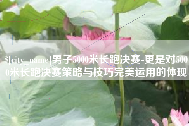 运城男子5000米长跑决赛-更是对5000米长跑决赛策略与技巧完美运用的体现