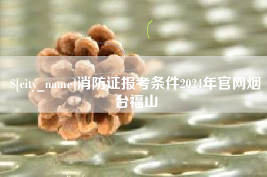 运城消防证报考条件2024年官网烟台福山